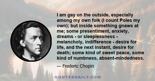 I am gay on the outside, especially among my own folk (I count Poles my own); but inside something gnaws at me; some presentiment, anxiety, dreams - or sleeplessness - melancholy, indifference - desire for life, and the