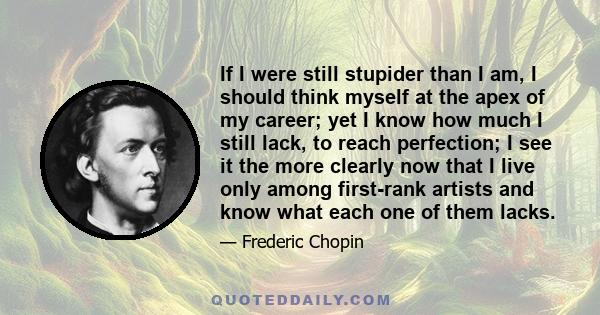 If I were still stupider than I am, I should think myself at the apex of my career; yet I know how much I still lack, to reach perfection; I see it the more clearly now that I live only among first-rank artists and know