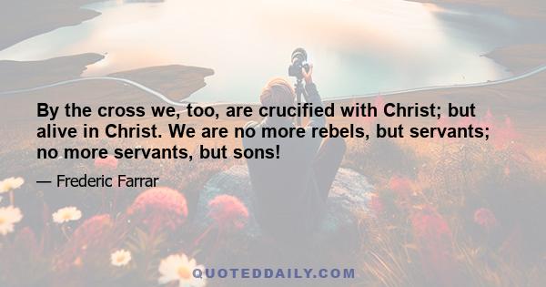 By the cross we, too, are crucified with Christ; but alive in Christ. We are no more rebels, but servants; no more servants, but sons! Let it be counted folly, says Hooker, or fury, or frenzy, or whatever else; it is
