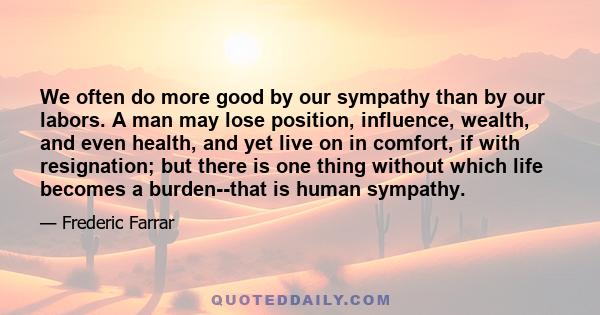 We often do more good by our sympathy than by our labors. A man may lose position, influence, wealth, and even health, and yet live on in comfort, if with resignation; but there is one thing without which life becomes a