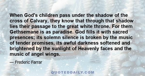 When God's children pass under the shadow of the cross of Calvary, they know that through that shadow lies their passage to the great white throne. For them Gethsemane is as paradise. God fills it with sacred presences;