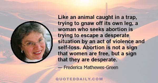 Like an animal caught in a trap, trying to gnaw off its own leg, a woman who seeks abortion is trying to escape a desperate situation by an act of violence and self-loss. Abortion is not a sign that women are free, but