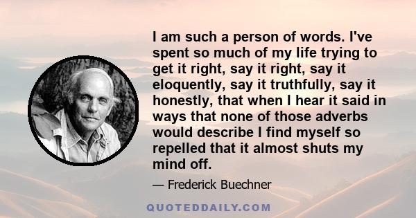 I am such a person of words. I've spent so much of my life trying to get it right, say it right, say it eloquently, say it truthfully, say it honestly, that when I hear it said in ways that none of those adverbs would