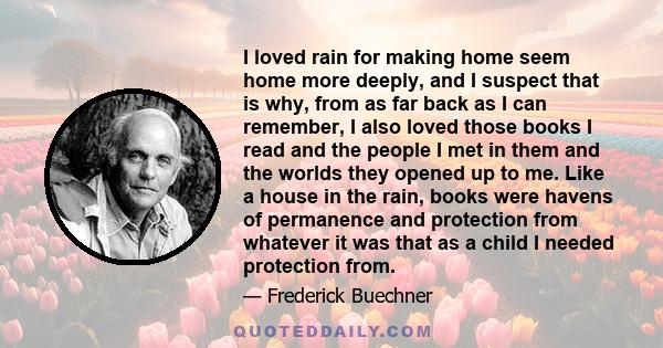 I loved rain for making home seem home more deeply, and I suspect that is why, from as far back as I can remember, I also loved those books I read and the people I met in them and the worlds they opened up to me. Like a