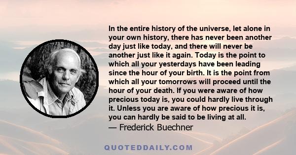 In the entire history of the universe, let alone in your own history, there has never been another day just like today, and there will never be another just like it again. Today is the point to which all your yesterdays