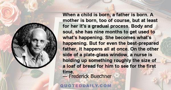 When a child is born, a father is born. A mother is born, too of course, but at least for her it's a gradual process. Body and soul, she has nine months to get used to what's happening. She becomes what's happening. But
