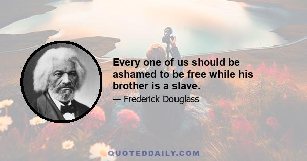Every one of us should be ashamed to be free while his brother is a slave.