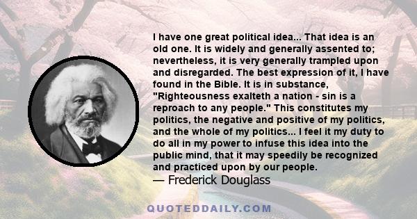I have one great political idea... That idea is an old one. It is widely and generally assented to; nevertheless, it is very generally trampled upon and disregarded. The best expression of it, I have found in the Bible.