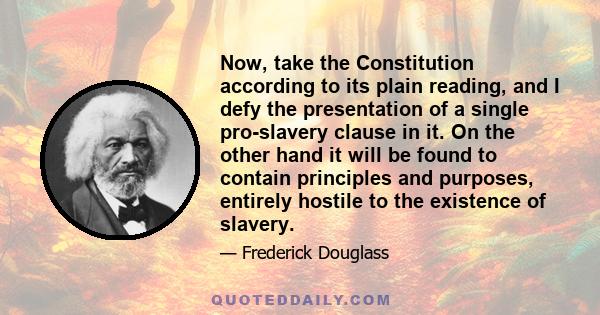 Now, take the Constitution according to its plain reading, and I defy the presentation of a single pro-slavery clause in it. On the other hand it will be found to contain principles and purposes, entirely hostile to the