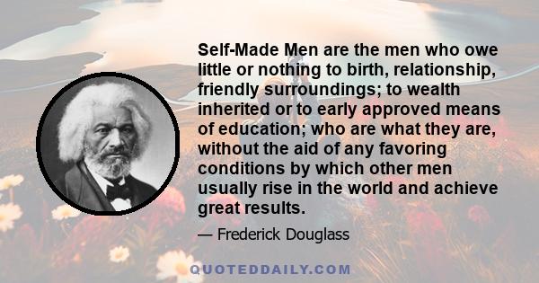 Self-Made Men are the men who owe little or nothing to birth, relationship, friendly surroundings; to wealth inherited or to early approved means of education; who are what they are, without the aid of any favoring