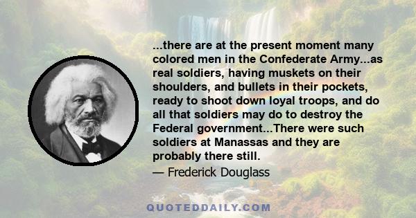 ...there are at the present moment many colored men in the Confederate Army...as real soldiers, having muskets on their shoulders, and bullets in their pockets, ready to shoot down loyal troops, and do all that soldiers