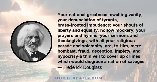 Your national greatness, swelling vanity; your denunciation of tyrants, brass-fronted impudence; your shouts of liberty and equality, hollow mockery; your prayers and hymns, your sermons and thanksgivings, with all your