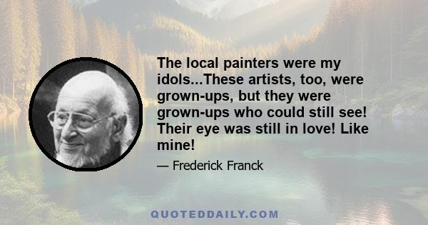 The local painters were my idols...These artists, too, were grown-ups, but they were grown-ups who could still see! Their eye was still in love! Like mine!