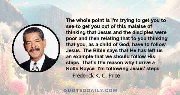 The whole point is I'm trying to get you to see-to get you out of this malaise of thinking that Jesus and the disciples were poor and then relating that to you thinking that you, as a child of God, have to follow Jesus.