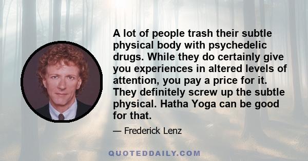 A lot of people trash their subtle physical body with psychedelic drugs. While they do certainly give you experiences in altered levels of attention, you pay a price for it. They definitely screw up the subtle physical.