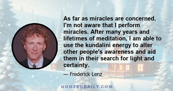 As far as miracles are concerned, I'm not aware that I perform miracles. After many years and lifetimes of meditation, I am able to use the kundalini energy to alter other people's awareness and aid them in their search