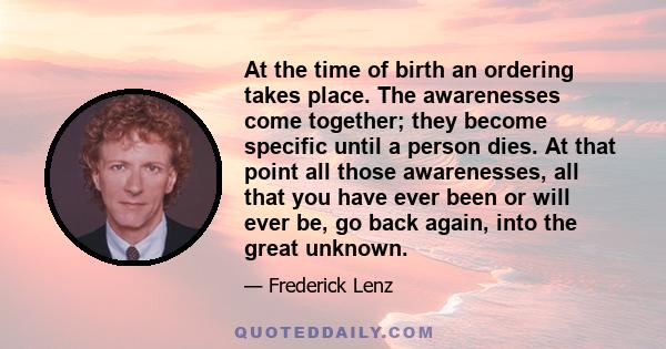 At the time of birth an ordering takes place. The awarenesses come together; they become specific until a person dies. At that point all those awarenesses, all that you have ever been or will ever be, go back again,