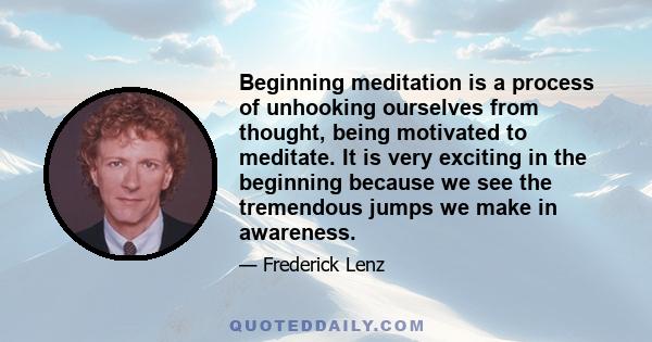 Beginning meditation is a process of unhooking ourselves from thought, being motivated to meditate. It is very exciting in the beginning because we see the tremendous jumps we make in awareness.