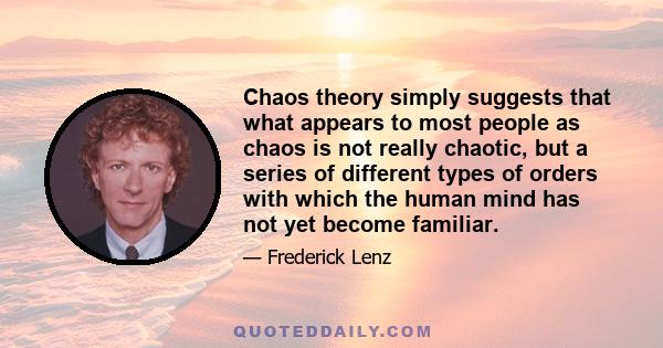 Chaos theory simply suggests that what appears to most people as chaos is not really chaotic, but a series of different types of orders with which the human mind has not yet become familiar.