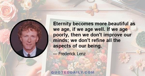 Eternity becomes more beautiful as we age, if we age well. If we age poorly, then we don't improve our minds; we don't refine all the aspects of our being.