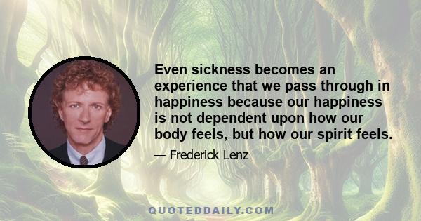 Even sickness becomes an experience that we pass through in happiness because our happiness is not dependent upon how our body feels, but how our spirit feels.