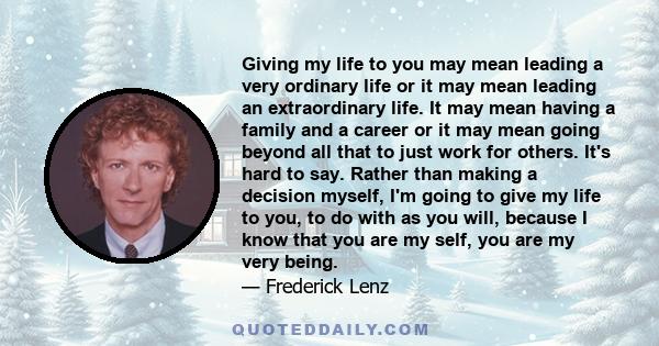 Giving my life to you may mean leading a very ordinary life or it may mean leading an extraordinary life. It may mean having a family and a career or it may mean going beyond all that to just work for others. It's hard