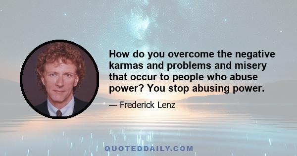 How do you overcome the negative karmas and problems and misery that occur to people who abuse power? You stop abusing power.