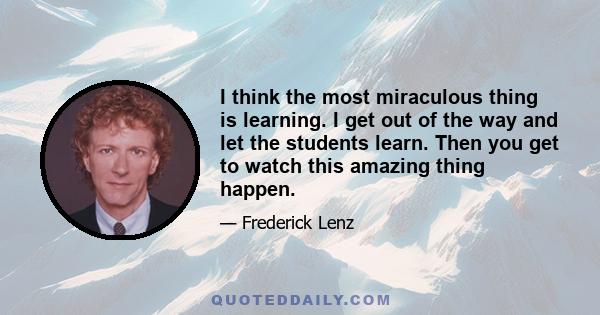 I think the most miraculous thing is learning. I get out of the way and let the students learn. Then you get to watch this amazing thing happen.