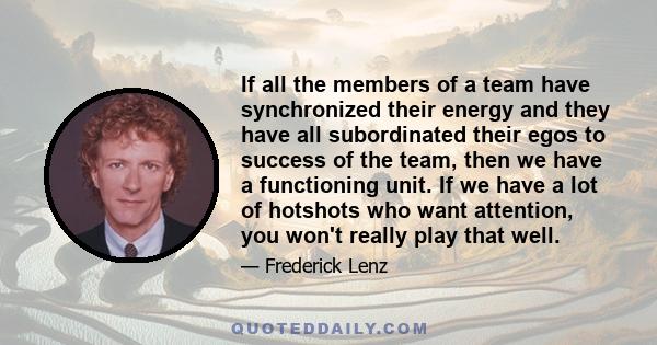 If all the members of a team have synchronized their energy and they have all subordinated their egos to success of the team, then we have a functioning unit. If we have a lot of hotshots who want attention, you won't