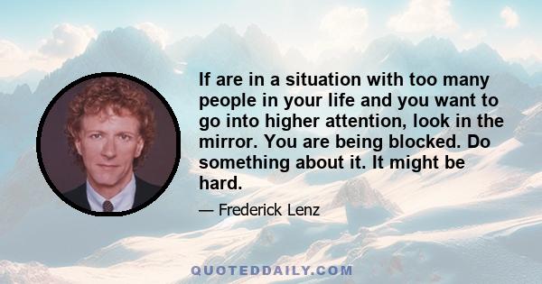 If are in a situation with too many people in your life and you want to go into higher attention, look in the mirror. You are being blocked. Do something about it. It might be hard.