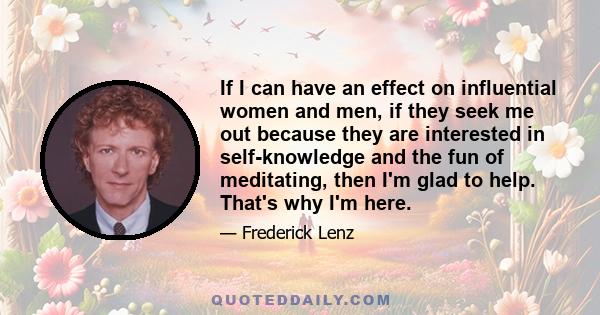 If I can have an effect on influential women and men, if they seek me out because they are interested in self-knowledge and the fun of meditating, then I'm glad to help. That's why I'm here.