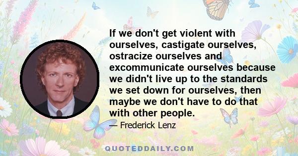 If we don't get violent with ourselves, castigate ourselves, ostracize ourselves and excommunicate ourselves because we didn't live up to the standards we set down for ourselves, then maybe we don't have to do that with
