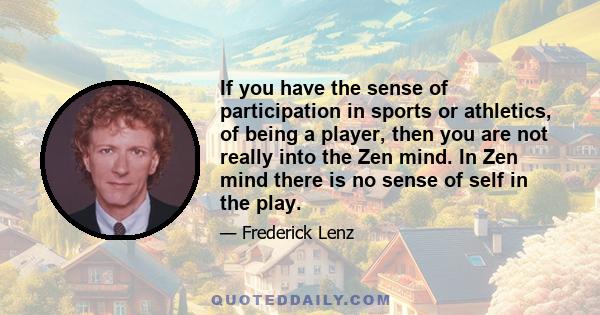 If you have the sense of participation in sports or athletics, of being a player, then you are not really into the Zen mind. In Zen mind there is no sense of self in the play.