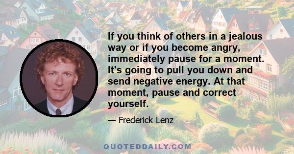 If you think of others in a jealous way or if you become angry, immediately pause for a moment. It's going to pull you down and send negative energy. At that moment, pause and correct yourself.