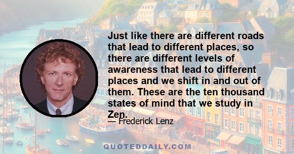 Just like there are different roads that lead to different places, so there are different levels of awareness that lead to different places and we shift in and out of them. These are the ten thousand states of mind that