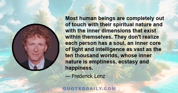Most human beings are completely out of touch with their spiritual nature and with the inner dimensions that exist within themselves. They don't realize each person has a soul, an inner core of light and intelligence as