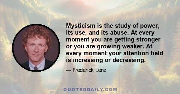Mysticism is the study of power, its use, and its abuse. At every moment you are getting stronger or you are growing weaker. At every moment your attention field is increasing or decreasing.