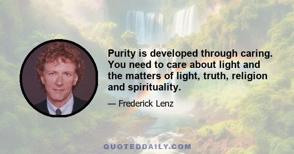 Purity is developed through caring. You need to care about light and the matters of light, truth, religion and spirituality.
