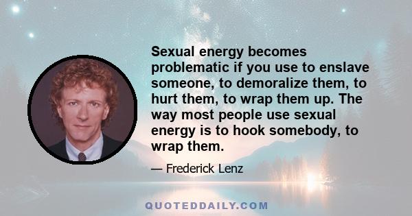 Sexual energy becomes problematic if you use to enslave someone, to demoralize them, to hurt them, to wrap them up. The way most people use sexual energy is to hook somebody, to wrap them.