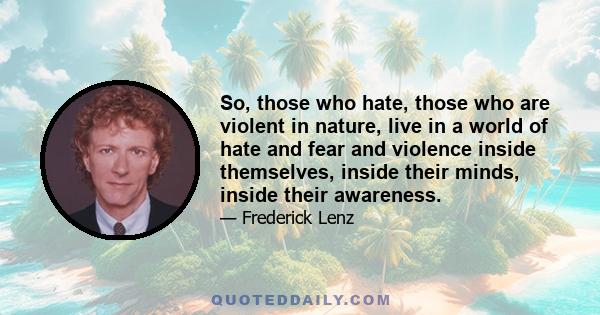 So, those who hate, those who are violent in nature, live in a world of hate and fear and violence inside themselves, inside their minds, inside their awareness.