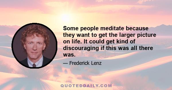 Some people meditate because they want to get the larger picture on life. It could get kind of discouraging if this was all there was.
