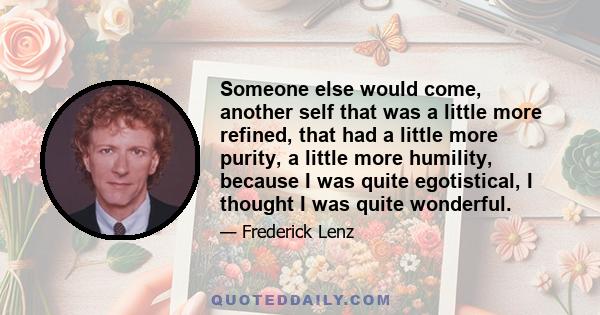 Someone else would come, another self that was a little more refined, that had a little more purity, a little more humility, because I was quite egotistical, I thought I was quite wonderful.