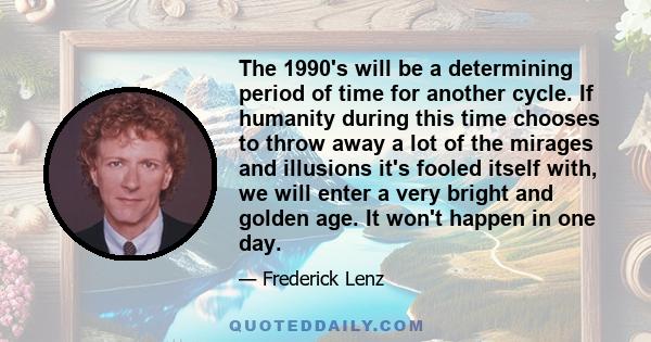The 1990's will be a determining period of time for another cycle. If humanity during this time chooses to throw away a lot of the mirages and illusions it's fooled itself with, we will enter a very bright and golden