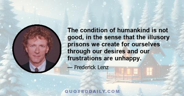 The condition of humankind is not good, in the sense that the illusory prisons we create for ourselves through our desires and our frustrations are unhappy.