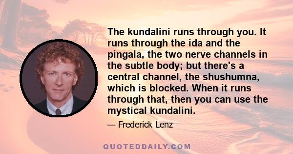 The kundalini runs through you. It runs through the ida and the pingala, the two nerve channels in the subtle body; but there's a central channel, the shushumna, which is blocked. When it runs through that, then you can