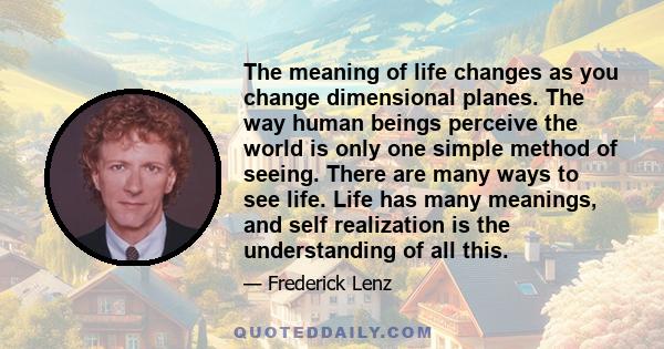 The meaning of life changes as you change dimensional planes. The way human beings perceive the world is only one simple method of seeing. There are many ways to see life. Life has many meanings, and self realization is
