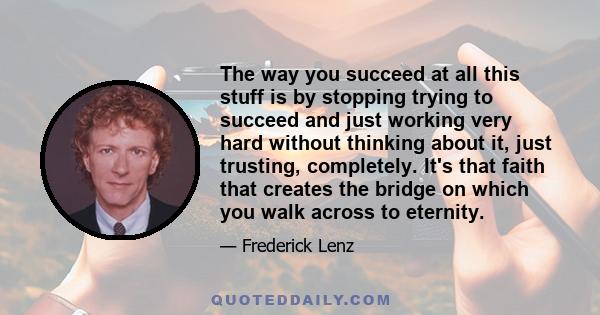 The way you succeed at all this stuff is by stopping trying to succeed and just working very hard without thinking about it, just trusting, completely. It's that faith that creates the bridge on which you walk across to