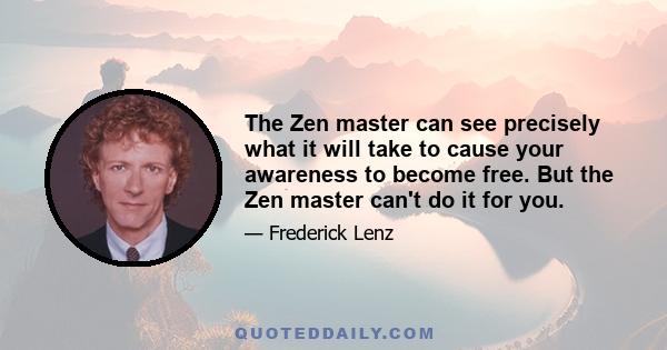 The Zen master can see precisely what it will take to cause your awareness to become free. But the Zen master can't do it for you.