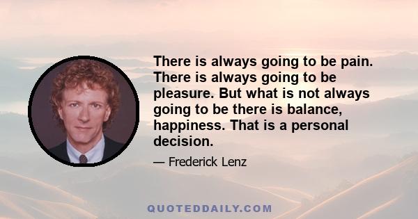 There is always going to be pain. There is always going to be pleasure. But what is not always going to be there is balance, happiness. That is a personal decision.