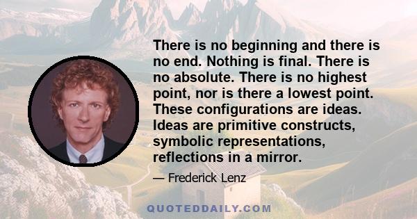 There is no beginning and there is no end. Nothing is final. There is no absolute. There is no highest point, nor is there a lowest point. These configurations are ideas. Ideas are primitive constructs, symbolic